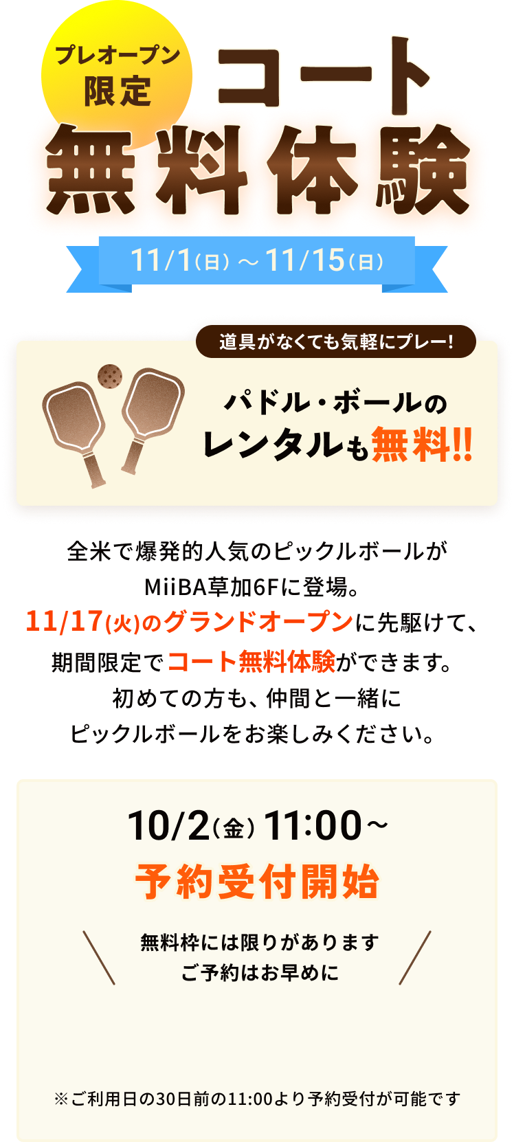 プレオープン限定 コート無料体験 11/1(日)〜11/15(日) 道具がなくても気軽にプレー！ パドル・ボールのレンタルも無料!! 全米で爆発的人気のピックルボールがMiiBA草加6Fに登場。11/17(火)のグランドオープンに先駆けて、期間限定でコート無料体験ができます。初めての方も、仲間と一緒にピックルボールをお楽しみください。 10/2(金)11:00〜予約受付開始 無料枠には限りがあります ご予約はお早めに ※ご利用日の30日前の11:00より予約受付が可能です
