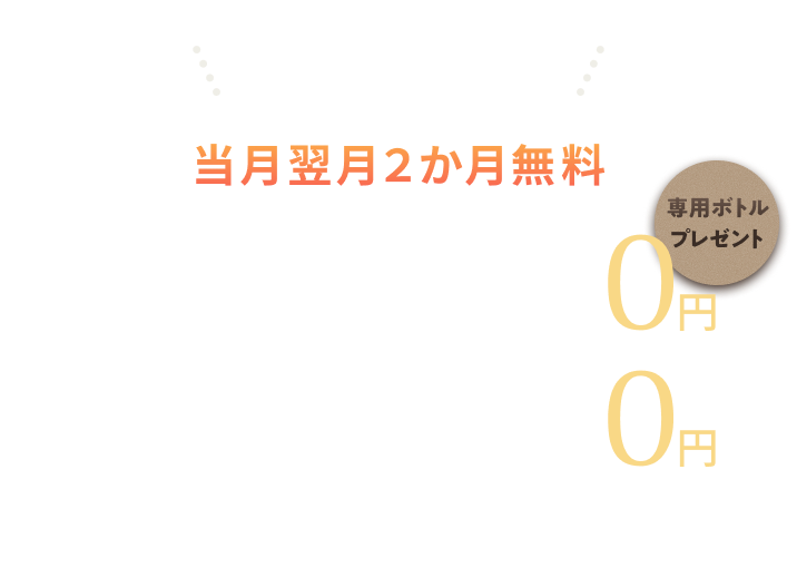 ご入会の皆さまに 当月翌月2か月無料 水素水 0円 専用ボトルプレゼント サプリメント10杯 0円 ※無料期間終了月の15日までにマイページより解約手続きを行わない場合、その翌月より各サービスの所定月額利用料が発生します。
