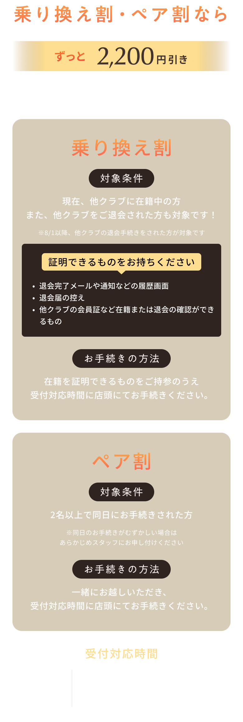 乗り換え割・ペア割なら ずっと 2,200円引き 9/30(水) 20時まで ※会費の改定があった場合、割引特典による割引金額の運用に変更はありませんが、実費支払い額は変更となる可能性があります。 ※複数の割引の併用はできません 乗り換え割 対象条件 現在、他クラブに在籍中の方 また、他クラブをご退会された方も対象です! ※8/1以降、他クラブの退会手続きをされた方が対象です 証明できるものをお持ちください ・退会完了メールや通知などの履歴画面 ・退会届の控え ・他クラブの会員証など在籍または退会の確認ができるもの お手続きの方法 在籍を証明できるものをご持参のうえ 受付対応時間に店頭にてお手続きください。 ペア割 対象条件 2名以上で同日のお手続きされた方 ※同日のお手続きがむずかしい場合はあらかじめスタッフにお申し付けください お手続きの方法 一緒にお越しいただき、受付対応時間に店頭にてお手続きください。 受付対応時間 平日・土日 11:00~14:00 17:00~20:00 祝日 11:00~16:00 ※金曜日除く