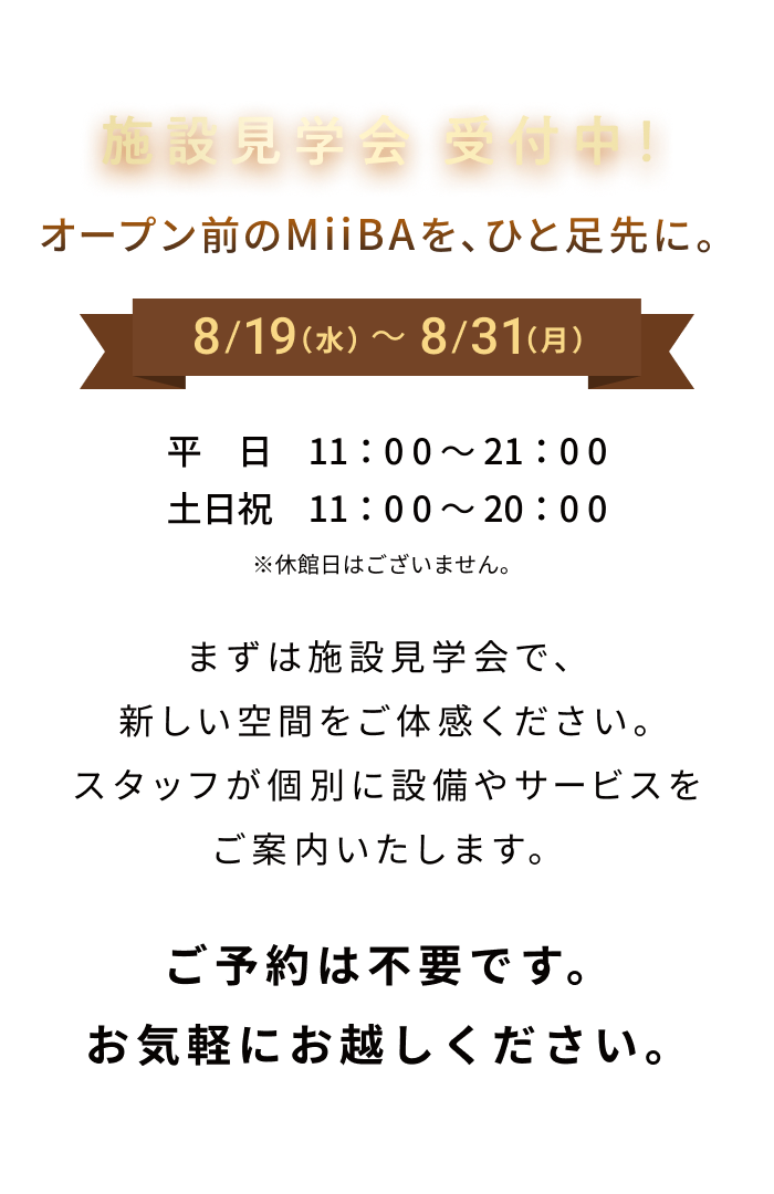 施設見学会 受付中！ オープン前のMiiBAを、ひと足先に。 8/19（水）〜8/31（月） 平日 11：00〜21：00 土日祝 11：00〜18：00 ※休館日はございません。 まずは施設見学会で、新しい空間をご体感ください。スタッフが個別に設備やサービスをご案内いたします。 ご予約は不要です。お気軽にお越しください。