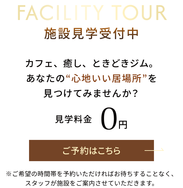 FACILITY TOUR 施設見学受付中 カフェ、癒し、ときどきジム。 あなたの“心地いい居場所”を見つけてみませんか? 見学料金 0円 ご予約はこちら ※ご希望の時間帯を予約いただければお待ちすることなく、スタッフが施設をご案内させていただきます。